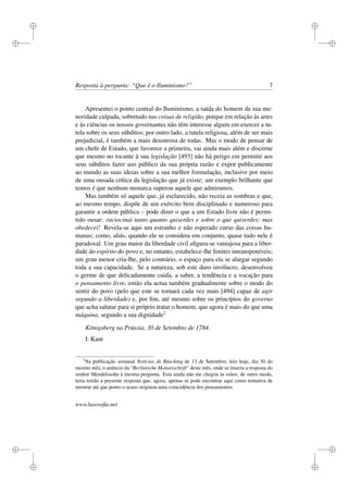 i
i
i
i
i
i
i
i
Resposta à pergunta: “Que é o Iluminismo?” 7
Apresentei o ponto central do Iluminismo, a saída do homem da sua me-
noridade culpada, sobretudo nas coisas de religião, porque em relação às artes
e às ciências os nossos governantes não têm interesse algum em exercer a tu-
tela sobre os seus súbditos; por outro lado, a tutela religiosa, além de ser mais
prejudicial, é também a mais desonrosa de todas. Mas o modo de pensar de
um chefe de Estado, que favorece a primeira, vai ainda mais além e discerne
que mesmo no tocante à sua legislação [493] não há perigo em permitir aos
seus súbditos fazer uso público da sua própria razão e expor publicamente
ao mundo as suas ideias sobre a sua melhor formulação, inclusive por meio
de uma ousada crítica da legislação que já existe; um exemplo brilhante que
temos é que nenhum monarca superou aquele que admiramos.
Mas também só aquele que, já esclarecido, não receia as sombras e que,
ao mesmo tempo, dispõe de um exército bem disciplinado e numeroso para
garantir a ordem pública – pode dizer o que a um Estado livre não é permi-
tido ousar: raciocinai tanto quanto quiserdes e sobre o que quiserdes; mas
obedecei! Revela-se aqui um estranho e não esperado curso das coisas hu-
manas; como, aliás, quando ele se considera em conjunto, quase tudo nele é
paradoxal. Um grau maior da liberdade civil aﬁgura-se vantajosa para a liber-
dade do espírito do povo e, no entanto, estabelece-lhe limites intransponíveis;
um grau menor cria-lhe, pelo contrário, o espaço para ela se alargar segundo
toda a sua capacidade. Se a natureza, sob este duro invólucro, desenvolveu
o germe de que delicadamente cuida, a saber, a tendência e a vocação para
o pensamento livre, então ela actua também gradualmente sobre o modo do
sentir do povo (pelo que este se tornará cada vez mais [494] capaz de agir
segundo a liberdade) e, por ﬁm, até mesmo sobre os princípios do governo
que acha salutar para si próprio tratar o homem, que agora é mais do que uma
máquina, segundo a sua dignidade2
Königsberg na Prússia, 30 de Setembro de 1784.
I. Kant
2
Na publicação semanal Notícias de Büsching de 13 de Setembro, leio hoje, dia 30 do
mesmo mês, o anúncio da “Berlinische Monatsschrift” deste mês, onde se inseriu a resposta do
senhor Mendelssohn à mesma pergunta. Esta ainda não me chegou às mãos; de outro modo,
teria retido a presente resposta que, agora, apenas se pode encontrar aqui como tentativa de
mostrar até que ponto o acaso originou uma coincidência dos pensamentos.
www.lusosoﬁa.net
 