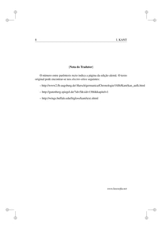 i
i
i
i
i
i
i
i
8 I. KANT
[Nota do Tradutor]
O número entre parêntesis recto indica a página da edição alemã. O texto
original pode encontrar-se nos electro-sítios seguintes:
– http://www2.fh-augsburg.de/ Harsch/germanica/Chronologie/18Jh/Kant/kan_aufk.html
– http://gutenberg.spiegel.de/?id=5&xid=1366&kapitel=1
– http://wings.buffalo.edu/litgloss/kant/text.shtml
www.lusosoﬁa.net
 