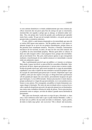 i
i
i
i
i
i
i
i
2 I. KANT
os seus animais domésticos e evitado cuidadosamente que estas criaturas pa-
cíﬁcas ousassem dar um passo para fora da carroça em que as encerraram,
mostram-lhes em seguida o perigo que as ameaça, se tentarem andar sozi-
nhas. Ora, este perigo não é assim tão grande, pois acabariam por aprender
muito bem a andar. Só que um tal exemplo intimida e, em geral, gera pavor
perante todas as tentativas ulteriores.
É, pois, difícil a cada homem desprender-se da menoridade que para ele
se tomou [483] quase uma natureza. Até lhe ganhou amor e é por agora re-
almente incapaz de se servir do seu próprio entendimento, porque nunca se
lhe permitiu fazer semelhante tentativa. Preceitos e fórmulas, instrumentos
mecânicos do uso racional, ou antes, do mau uso dos seus dons naturais são
os grilhões de uma menoridade perpétua. Mesmo quem deles se soltasse só
daria um salto inseguro sobre o mais pequeno fosso, porque não está habitu-
ado ao movimento livre. São, pois, muito poucos apenas os que conseguiram
mediante a transformação do seu espírito arrancar-se à menoridade e encetar
então um andamento seguro.
Mas é perfeitamente possível que um público a si mesmo se esclareça.
Mais ainda, é quase inevitável, se para tal lhe for concedida a liberdade. Sem-
pre haverá, de facto, alguns que pensam por si, mesmo entre os tutores estabe-
lecidos da grande massa que, após terem arrojado de si o jugo da menoridade,
espalharão à sua volta o espírito de uma estimativa racional do próprio valor e
da vocação de cada homem para pensar por si mesmo. Importante aqui é que
o público, antes por eles sujeito a este jugo, os obriga doravante a permanecer
sob ele quando por alguns dos seus tutores, pessoalmente incapazes de qual-
quer ilustração, é a isso [484] incitado. Semear preconceitos é muito danoso,
porque acabam por se vingar dos que pessoalmente, ou os seus predecessores,
foram os seus autores. Por conseguinte, um público só muito lentamente con-
segue chegar à ilustração. Por meio de uma revolução talvez se possa levar a
cabo a queda do despotismo pessoal e da opressão gananciosa ou dominadora,
mas nunca uma verdadeira reforma do modo de pensar. Novos preconceitos,
justamente como os antigos, servirão de rédeas à grande massa destituída de
pensamento.
Mas, para esta ilustração, nada mais se exige do que a liberdade; e, claro
está, a mais inofensiva entre tudo o que se pode chamar liberdade, a saber, a
de fazer um uso público da sua razão em todos os elementos. Agora, porém,
de todos os lados ouço gritar: não raciocines! Diz o oﬁcial: não raciocines,
www.lusosoﬁa.net
 