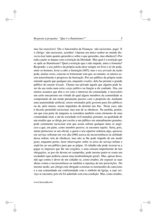 i
i
i
i
i
i
i
i
Resposta à pergunta: “Que é o Iluminismo?” 3
mas faz exercícios! Diz o funcionário de Finanças: não raciocines, paga! E
o clérigo: não raciocines, acredita! (Apenas um único senhor no mundo diz:
raciocinai tanto quanto quiserdes e sobre o que quiserdes, mas obedecei!) Por
toda a parte se depara com a restrição da liberdade. Mas qual é a restrição que
se opõe ao Iluminismo? Qual a restrição que o não impede, antes o fomenta?
Respondo: o uso público da própria razão deve sempre ser livre e só ele pode,
entre os homens, levar a cabo a ilustração [485]; mas o uso privado da razão
pode, muitas vezes, coarctar-se fortemente sem que, no entanto, se entrave as-
sim notavelmente o progresso da ilustração. Por uso público da própria razão
entendo aquele que qualquer um, enquanto erudito, dela faz perante o grande
público do mundo letrado. Chamo uso privado àquele que alguém pode fa-
zer da sua razão num certo cargo público ou função a ele conﬁado. Ora, em
muitos assuntos que têm a ver com o interesse da comunidade, é necessário
um certo mecanismo em virtude do qual alguns membros da comunidade se
comportarão de um modo puramente passivo com o propósito de, mediante
uma unanimidade artiﬁcial, serem orientados pelo governo para ﬁns públicos
ou de, pelo menos, serem impedidos de destruir tais ﬁns. Neste caso, não
é decerto permitido raciocinar, mas tem de se obedecer. Na medida, porém,
em que esta parte da máquina se considera também como elemento de uma
comunidade total, e até da sociedade civil mundial, portanto, na qualidade de
um erudito que se dirige por escrito a um público em entendimento genuíno,
pode certamente raciocinar sem que assim sofram qualquer dano os negó-
cios a que, em parte, como membro passivo, se encontra sujeito. Seria, pois,
muito pernicioso se um oﬁcial, a quem o seu superior ordenou algo, quisesse
em serviço soﬁsmar em voz alta [486] acerca da inconveniência ou utilidade
dessa ordem; tem de obedecer, mas não se lhe pode impedir de um modo
justo, enquanto perito, fazer observações sobre os erros do serviço militar e
expô-las ao seu público para que as julgue. O cidadão não pode recusar-se a
pagar os impostos que lhe são exigidos; e uma censura impertinente de tais
obrigações, se por ele devem ser cumpridas, pode mesmo punir-se como um
escândalo (que poderia causar uma insubordinação geral). Mas, apesar disso,
não age contra o dever de um cidadão se, como erudito, ele expuser as suas
ideias contra a inconveniência ou também a injustiça de tais prescrições. Do
mesmo modo, um clérigo está obrigado a ensinar os instruendos de catecismo
e a sua comunidade em conformidade com o símbolo da Igreja, a cujo ser-
viço se encontra, pois ele foi admitido com esta condição. Mas, como erudito,
www.lusosoﬁa.net
 