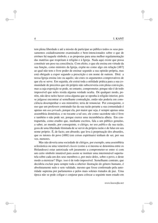 i
i
i
i
i
i
i
i
4 I. KANT
tem plena liberdade e até a missão de participar ao público todos os seus pen-
samentos cuidadosamente examinados e bem-intencionados sobre o que de
erróneo há naquele símbolo, e as propostas para uma melhor regulamentação
das matérias que respeitam à religião e à Igreja. Nada aqui existe que possa
constituir um peso na consciência. Com efeito, o que ele ensina em virtude da
sua função, como ministro da Igreja, expõe-no como algo em relação [487]
ao qual não tem o livre poder de ensinar segundo a sua opinião própria, mas
está obrigado a expor segundo a prescrição e em nome de outrem. Dirá: a
nossa Igreja ensina isto ou aquilo; são estes os argumentos comprovativos de
que ela se serve. Em seguida, ele extrai toda a utilidade prática para a sua co-
munidade de preceitos que ele próprio não subscreveria com plena convicção,
mas a cuja exposição se pode, no entanto, comprometer, porque não é de todo
impossível que neles resida alguma verdade oculta. De qualquer modo, po-
rém, não deve neles haver coisa alguma que se oponha à religião interior, pois
se julgasse encontrar aí semelhante contradição, então não poderia em cons-
ciência desempenhar o seu ministério; teria de renunciar. Por conseguinte, o
uso que um professor contratado faz da sua razão perante a sua comunidade é
apenas um uso privado, porque ela, por maior que seja, é sempre apenas uma
assembleia doméstica; e no tocante a tal uso, ele como sacerdote não é livre
e também o não pode ser, porque exerce uma incumbência alheia. Em con-
trapartida, como erudito que, mediante escritos, fala a um público genuíno,
a saber, ao mundo, por conseguinte, o clérigo, no uso público da sua razão,
goza de uma liberdade ilimitada de se servir da própria razão e de falar em seu
nome próprio. É, de facto, um absurdo, que leva à perpetuação dos absurdos,
que os tutores do povo [488] (em coisas espirituais) tenham de ser, por sua
vez, menores.
Mas não deveria uma sociedade de clérigos, por exemplo, uma assembleia
eclesiástica ou uma venerável classis (como a si mesma se denomina entre os
Holandeses) estar autorizada sob juramento a comprometer-se entre si com
um certo símbolo imutável para assim se instituir uma interminável supertu-
tela sobre cada um dos seus membros e, por meio deles, sobre o povo, e deste
modo a eternizar? Digo: isso é de todo impossível. Semelhante contrato, que
decidiria excluir para sempre toda a ulterior ilustração do género humano, é
absolutamente nulo e sem validade, mesmo que fosse conﬁrmado pela auto-
ridade suprema por parlamentos e pelos mais solenes tratados de paz. Uma
época não se pode coligar e conjurar para colocar a seguinte num estado em
www.lusosoﬁa.net
 