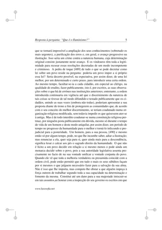 i
i
i
i
i
i
i
i
Resposta à pergunta: “Que é o Iluminismo?” 5
que se tornará impossível a ampliação dos seus conhecimentos (sobretudo os
mais urgentes), a puriﬁcação dos erros e, em geral, o avanço progressivo na
ilustração. Isso seria um crime contra a natureza humana, cuja determinação
original consiste justamente neste avanço. E os vindouros têm toda a legiti-
midade para recusar essas resoluções decretadas de um modo incompetente
e criminoso. A pedra de toque [489] de tudo o que se pode decretar como
lei sobre um povo reside na pergunta: poderia um povo impor a si próprio
essa lei? Seria decerto possível, na expectativa, por assim dizer, de uma lei
melhor, por um determinado e curto prazo, para introduzir uma certa ordem.
Ao mesmo tempo, facultar-se-ia a cada cidadão, em especial ao clérigo, na
qualidade de erudito, fazer publicamente, isto é, por escritos, as suas observa-
ções sobre o que há de erróneo nas instituições anteriores; entretanto, a ordem
introduzida continuaria em vigência até que o discernimento da natureza de
tais coisas se tivesse de tal modo difundido e testado publicamente que os ci-
dadãos, unindo as suas vozes (embora não todas), poderiam apresentar a sua
proposta diante do trono a ﬁm de protegerem as comunidades que, de acordo
com o seu conceito do melhor discernimento, se teriam coadunado numa or-
ganização religiosa modiﬁcada, sem todavia impedir os que quisessem ater-se
à antiga. Mas é de todo interdito coadunar-se numa constituição religiosa per-
tinaz, por ninguém posta publicamente em dúvida, mesmo só durante o tempo
de vida de um homem e deste modo aniquilar, por assim dizer, um período de
tempo no progresso da humanidade para o melhor e torná-lo infecundo e pre-
judicial para a posteridade. Um homem, para a sua pessoa, [490] e mesmo
então só por algum tempo, pode, no que lhe incumbe saber, adiar a ilustração;
mas renunciar a ela, quer seja para si, quer ainda mais para a descendência,
signiﬁca lesar e calcar aos pés o sagrado direito da humanidade. O que não
é lícito a um povo decidir em relação a si mesmo menos o pode ainda um
monarca decidir sobre o povo, pois a sua autoridade legislativa assenta pre-
cisamente no facto de na sua vontade uniﬁcar a vontade conjunta do povo.
Quando ele vê que toda a melhoria verdadeira ou presumida coincide com a
ordem civil, pode então permitir que em tudo o mais os seus súbditos façam
por si mesmos o que julguem necessário fazer para a salvação da sua alma.
Não é isso que lhe importa, mas compete-lhe obstar a que alguém impeça à
força outrem de trabalhar segundo toda a sua capacidade na determinação e
fomento da mesma. Constitui até um dano para a sua majestade imiscuir-se
em tais assuntos,ao honrar com a inspecção do seu governo os escritos em que
www.lusosoﬁa.net
 