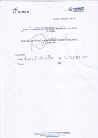 .. .JEl
[ll' onnnN-PE
Recife,27 demaÍçode2013
DEPART
.,'-ve-4.r.yí-+- k*@ *-- 4{:^^
ICOPAN-rNPU'ff2EHõOúÉT{CTOPANAMERICANALTDA
f]í LOCADORA
PERNAMBUCO
rAt
f*d- V'*
Testemunhas:
Nome:*hr^ t
Nome:
cPF:77t7tZ ZiE-a4
CPF:
DêpartamentoEstadualde Trânslto dê P€rnambuco/DETRAN/PE'-e.[tãAãão
Barbalho,n'889 - Iputlnga- Reclfe/PE'- cEP'50'690-900
Èone:(oixer) 3184-81e4- FAX:(81) 327r-2776
www'dêtran'oe'sov'br
 