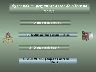 Responda as perguntas antes de clicar no mouse. 1 – O que é mais antigo ? R.– DEUS, porque sempre existiu. 2 – O que é mais belo ? R.– O UNIVERSO, porque é a obra de  Deus. 