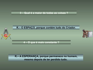3 – Qual é a maior de todas as coisas ? R.– O ESPAÇO, porque contém tudo do Criador. 4 – O que é mais constante ? R.– A ESPERANÇA, porque permanece no homem, mesmo depois de ter perdido tudo. 