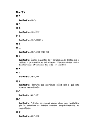 10-V-F-F-V
11-A
Justificativa: Art.5°,
12-A
13-D
Justificativa: Art.5, XXV
14-B
Justificativa: Art.5°, LXXII, a
15-D
16- A
Justificativa: Art.5°, XVII, XVIII, XIX
17-B
Justificativa: Direitos e garantias de 1ª geração são os direitos civis e
políticos; 2ª geração sãos os direitos sociais; 3ª geração sãos os direitos
de solidariedade e fraternidade de acordo com a doutrina.
18-A
19-E
Justificativa: Art.5°, LV
20-E
Justificativa: Nenhuma das alternativas condiz com o que está
expresso na constituição.
21-D
Justificativa: Art.5°, §2°
22-E
Justificativa: O direito a segurança é assegurados a todos os cidadãos
que se encontram no território brasileiro independentemente de
nacionalidade.
23-D
Justificativa: Art.5°, XXI
 