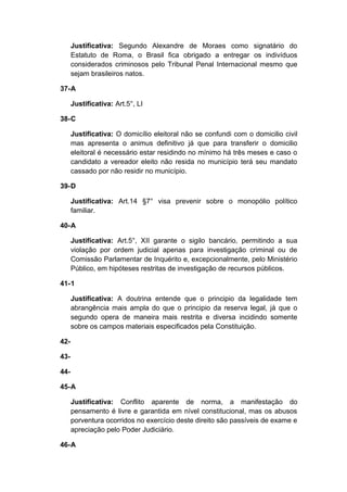 Justificativa: Segundo Alexandre de Moraes como signatário do
Estatuto de Roma, o Brasil fica obrigado a entregar os indivíduos
considerados criminosos pelo Tribunal Penal Internacional mesmo que
sejam brasileiros natos.
37-A
Justificativa: Art.5°, LI
38-C
Justificativa: O domicílio eleitoral não se confundi com o domicilio civil
mas apresenta o animus definitivo já que para transferir o domicilio
eleitoral é necessário estar residindo no mínimo há três meses e caso o
candidato a vereador eleito não resida no município terá seu mandato
cassado por não residir no município.
39-D
Justificativa: Art.14 §7° visa prevenir sobre o monopólio político
familiar.
40-A
Justificativa: Art.5°, XII garante o sigilo bancário, permitindo a sua
violação por ordem judicial apenas para investigação criminal ou de
Comissão Parlamentar de Inquérito e, excepcionalmente, pelo Ministério
Público, em hipóteses restritas de investigação de recursos públicos.
41-1
Justificativa: A doutrina entende que o principio da legalidade tem
abrangência mais ampla do que o principio da reserva legal, já que o
segundo opera de maneira mais restrita e diversa incidindo somente
sobre os campos materiais especificados pela Constituição.
42-
43-
44-
45-A
Justificativa: Conflito aparente de norma, a manifestação do
pensamento é livre e garantida em nível constitucional, mas os abusos
porventura ocorridos no exercício deste direito são passíveis de exame e
apreciação pelo Poder Judiciário.
46-A
 