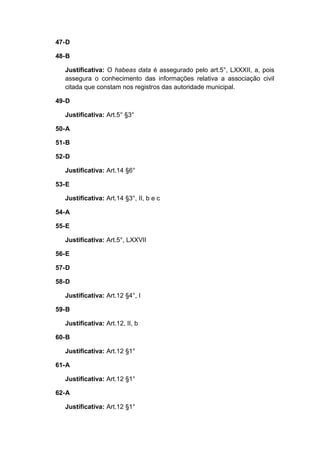 47-D
48-B
Justificativa: O habeas data é assegurado pelo art.5°, LXXXII, a, pois
assegura o conhecimento das informações relativa a associação civil
citada que constam nos registros das autoridade municipal.
49-D
Justificativa: Art.5° §3°
50-A
51-B
52-D
Justificativa: Art.14 §6°
53-E
Justificativa: Art.14 §3°, II, b e c
54-A
55-E
Justificativa: Art.5°, LXXVII
56-E
57-D
58-D
Justificativa: Art.12 §4°, I
59-B
Justificativa: Art.12, II, b
60-B
Justificativa: Art.12 §1°
61-A
Justificativa: Art.12 §1°
62-A
Justificativa: Art.12 §1°
 