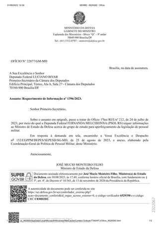 31/08/2023, 14:34 SEI/MD - 6529350 - Ofício
file:///C:/Users/p_882650/AppData/Local/Microsoft/Windows/INetCache/Content.Outlook/7TA0HITJ/Oficio_6529350.html 1/2
MINISTÉRIO DA DEFESA
GABINETE DO MINISTRO
Esplanada dos Ministérios - Bloco “Q” – 9º andar
70049-900 Brasília/DF
Tel.: (61) 3312-8707 – ministro@defesa.gov.br
OFÍCIO N° 22877/GM-MD
Brasília, na data de assinatura.
A Sua Excelência o Senhor
Deputado Federal LUCIANO BIVAR
Primeiro-Secretário da Câmara dos Deputados
Edifício Principal, Térreo, Ala A, Sala 27 - Câmara dos Deputados
70160-900 Brasília/DF
Assunto: Requerimento de Informação nº 1396/2023.
Senhor Primeiro-Secretário,
Sobre o assunto em epígrafe, passo a tratar do Ofício 1ªSec/RI/E/nº 212, de 24 de julho de
2023, por meio do qual a Deputada Federal FERNANDA MELCHIONNA (PSOL/RS) requer informações
ao Ministro de Estado da Defesa acerca do grupo de estudo para aperfeiçoamento da legislação de pessoal
militar.
Em resposta à demanda em tela, encaminho a Vossa Excelência o Despacho
no 152/CGPPM/DEPES/SEPESD/SG-MD, de 25 de agosto de 2023, e anexo, elaborado pela
Coordenação-Geral de Política de Pessoal Militar, deste Ministério.
Atenciosamente,
JOSÉ MUCIO MONTEIRO FILHO
Ministro de Estado da Defesa
Documento assinado eletronicamente por José Mucio Monteiro Filho, Ministro(a) de Estado
da Defesa, em 30/08/2023, às 17:49, conforme horário oficial de Brasília, com fundamento no §
3º, art. 4º, do Decreto nº 10.543, de 13 de novembro de 2020 da Presidência da República.
A autenticidade do documento pode ser conferida no site
https://sei.defesa.gov.br/sei/controlador_externo.php?
acao=documento_conferir&id_orgao_acesso_externo=0, o código verificador 6529350 e o código
CRC C830D2D2.
2322067
https://infoleg-autenticidade-assinatura.camara.leg.br/?codArquivoTeor=2322067
Autenticado eletronicamente, após conferência com original.
 