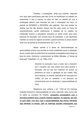 Portanto, o embargante, ainda que retirante, responde
com seus bens particulares pelo fato de ter se beneficiado do trabalho do
reclamante, o que é ocorreu no caso em tela, na medida em que a
embargada laborou para empresa em que o embargado era sócio no
período de 02/08/2001 a 20/02/2004, não podendo ficar sem receber os
direitos que lhe são devidos, porque não lhe cabe correr os riscos do
empreendimento, sendo inadmissível a hipótese de os créditos do
trabalhador ficarem a descoberto, enquanto os sócios livram seus bens
pessoais da execução, sem nomear bens da sociedade, o que significaria
transferir os riscos do negócio ao obreiro, quando somente os sócios devem
arcar com as perdas do empreendimento (CLT, art. 2º).

                  Nesse sentido é a teoria da desconsideração da
personalidade jurídica, que permite ao credor trabalhista buscar a satisfação
de seu crédito além do patrimônio da sociedade empregadora para atingir os
bens do sócio. Conforme o ensinamento de Edilton Meireles, in Temas da
Execução Trabalhista, LTr, ed. 1998, p.103:

                    Somente na execução é que o credor vem a descobrir
                    que o devedor não mais possui bens para garantir a
                    execução. Daí por que tem interesse em buscar no
                    patrimônio do sócio a satisfação do seu crédito. Não
                    seria razoável, no entanto, estando já em execução seu
                    crédito, ter que se submeter a um processo de
                    conhecimento para ter declarada a responsabilidade do
                    sócio.

                  Registra-se que, embora o art. 1.032 do CC imponha
limitação temporal à responsabilidade do sócio retiorante, essa norma não
se aplica ao processo do trabalho, porquanto incompatível com o
princípio protetivo que o orienta. Importa registrar, no aspecto, que não
se quer dizer, com isso, que a responsabilidade dos sócios retirantes
seja ilimitada no tempo, pois se restringe àqueles empregados que
                                                                 / LDGD– p. 2
 