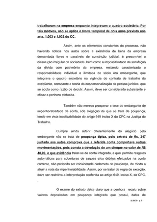 trabalharam na empresa enquanto integravam o quadro societário. Por
tais motivos, não se aplica o limite temporal de dois anos previsto nos
arts. 1.003 e 1.032 do CC.

                    Assim, ante os elementos constantes do processo, não
havendo notícia nos autos sobre a existência de bens da empresa
demandada livres e passíveis de constrição judicial, é presumível a
dissolução irregular da sociedade, bem como a impossibilidade de satisfação
da   dívida   com   patrimônio   da    empresa,    restando   caracterizada        a
responsabilidade individual e ilimitada do sócio ora embargante, que
integrava o quadro societário na vigência do contrato de trabalho da
exeqüente, consoante a teoria da despersonalização da pessoa jurídica, que
se adota como razão de decidir. Assim, deve ser considerada subsistente e
eficaz a penhora efetuada.


                    Também não merece prosperar a tese do embargante de
impenhorabilidade da conta, sob alegação de que se trata de poupança,
tendo em vista inaplicabilidade do artigo 649 inciso X do CPC na Justiça do
Trabalho.

              Cumpre    ainda    referir   diferentemente   do   alegado     pelo
embargante não se trata de poupança típica, pois extrato de fls. 247
juntado aos autos comprova que a referida conta comportava outras
movimentações, pois consta a devolução de um cheque no valor de R$
48,00, o que evidência tratar-se de conta integrada, a qual permite resgates
automáticos para coberturas de saques e/ou débitos efetuados na conta
corrente, não podendo ser considerada caderneta de poupança, de modo a
atrair a nota da impenhorabilidade. Assim, por se tratar de regra de exceção,
deve ser restritiva a interpretação conferida ao artigo 649, inciso X, do CPC.
.

              O exame do extrato deixa claro que a penhora recaiu sobre
valores depositados em poupança integrada que possui, datas de
                                                                    / LDGD– p. 3
 