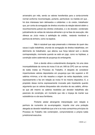 aniversário por mês, sendo os valores transferidos para a conta-corrente
normal conforme movimentação, portanto, penhorável, na medida em que .
há dois interesses bem delineados e colidentes: o do credor, trabalhador
que, por conta da sonegação de direitos oriundos da relação laboral obtém o
reconhecimento judicial dos direitos vindicados, e o do devedor, condenado
judicialmente às verbas de natureza alimentar e já na fase de execução, não
oferece ao Juízo meios à satisfação do crédito, restando inevitável a
penhora de dinheiro, como na espécie.

              Não é razoável que seja preservado o interesse de quem deu
causa à ação trabalhista, oriunda da sonegação de direitos trabalhistas, em
detrimento do trabalhador, que alienou sua força laboral sem a devida
contraprestação, mormente quando se está em jogo, como na hipótese, a
constrição sobre caderneta de poupança do embargante.

              Com a devida vênia a entendimento divergente, há uma clara
incompatibilidade da norma do inciso X do art. 649 do CPC com as normas
de tutela ínsitas ao Processo do Trabalho. A despeito de considerar
impenhoráveis valores depositados em poupança que não superem a 40
salários mínimos, a lei não ressalva a origem da verba depositada, como
expressamente o fez em relação ao inciso IV do mesmo dispositivo. E, a
propósito dessa norma expressamente invocada pelo impetrante quando
argumenta que os valores bloqueados são oriundos de seu salário, afirma-
se que até mesmo os salários recebidos por devedor trabalhista são
passíveis de constrição, em montante que não o impeça de manter sua
subsistência e a de seus familiares.

              Portanto adotar abrangente interpretação com relação à
penhora de numerário do ex-empregador, importa criar uma proteção
alargada ao devedor trabalhista que a lei e os mais comezinhos princípios do
Processo do Trabalho não contemplam, comprometendo a própria tutela
jurisdicional executiva.


                                                                 / LDGD– p. 4
 