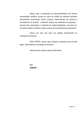 Nesse norte, a pretensão de impenhorabilidade não merece
interpretação restritiva, porque se cuida de crédito de natureza alimentar
judicialmente reconhecido, sendo, portanto, desarrazoado dar guarida à
conveniência do devedor - mantendo íntegra sua caderneta de poupança -
quando deve preponderar o interesse do credor-trabalhador, sob pena de,
em última análise, transferir a este os riscos do empreendimento econômico.

             Assim, por tudo isso deve ser julgado improcedente os
embargos de terceiros.


             ISTO POSTO, requer seja recebida a presente para ao final
julgar improcedente os embargo de terceiros.


             Nestes termos, pede e espera deferimento.


             ,




             P.p.
             OAB/RS –




                                                                / LDGD– p. 5
 