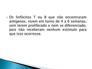  Os linfócitos T ou B que não encontraram
antígenos, vivem em torno de 4 a 6 semanas,
sem terem proliferado e nem se diferenciado,
pois não receberam nenhum estímulo para
que isso ocorresse.
 