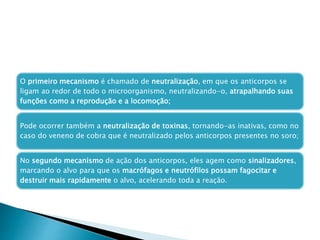 O primeiro mecanismo é chamado de neutralização, em que os anticorpos se
ligam ao redor de todo o microorganismo, neutralizando-o, atrapalhando suas
funções como a reprodução e a locomoção;
Pode ocorrer também a neutralização de toxinas, tornando-as inativas, como no
caso do veneno de cobra que é neutralizado pelos anticorpos presentes no soro;
No segundo mecanismo de ação dos anticorpos, eles agem como sinalizadores,
marcando o alvo para que os macrófagos e neutrófilos possam fagocitar e
destruir mais rapidamente o alvo, acelerando toda a reação.
 