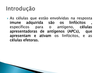  As células que estão envolvidas na resposta
imune adquirida são os linfócitos ,
específicos para o antígeno, células
apresentadoras de antígenos (APCs), que
apresentam e ativam os linfócitos, e as
células efetoras., que eliminam os antígenos
 