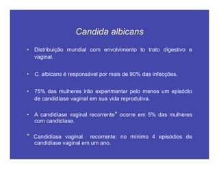 Candida albicans
• Distribuição mundial com envolvimento to trato digestivo e
vaginal.
• C. albicans é responsável por mais de 90% das infecções.
• 75% das mulheres irão experimentar pelo menos um episódio
de candidíase vaginal em sua vida reprodutiva.
• A candidíase vaginal recorrente* ocorre em 5% das mulheres
com candidíase.
* Candidíase vaginal recorrente: no mínimo 4 episódios de
candidíase vaginal em um ano.
 