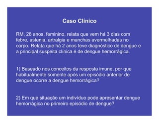 RM, 28 anos, feminino, relata que vem há 3 dias com
febre, astenia, artralgia e manchas avermelhadas no
corpo. Relata que há 2 anos teve diagnóstico de dengue e
a principal suspeita clínica é de dengue hemorrágica.
1) Baseado nos conceitos da resposta imune, por que
habitualmente somente após um episódio anterior de
dengue ocorre a dengue hemorrágica?
2) Em que situação um indivíduo pode apresentar dengue
hemorrágica no primeiro episódio de dengue?
Caso Clínico
 