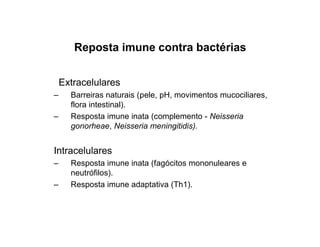 Reposta imune contra bactérias
Extracelulares
– Barreiras naturais (pele, pH, movimentos mucociliares,
flora intestinal).
– Resposta imune inata (complemento - Neisseria
gonorheae, Neisseria meningitidis).
Intracelulares
– Resposta imune inata (fagócitos mononuleares e
neutrófilos).
– Resposta imune adaptativa (Th1).
 