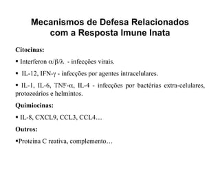 Mecanismos de Defesa Relacionados
        com a Resposta Imune Inata
Citocinas:
 Interferon α/β/λ - infecções virais.
 IL-12, IFN-γ - infecções por agentes intracelulares.
 IL-1, IL-6, TNF-α, IL-4 - infecções por bactérias extra-celulares,
protozoários e helmintos.
Quimiocinas:
 IL-8, CXCL9, CCL3, CCL4…
Outros:
Proteina C reativa, complemento…
 