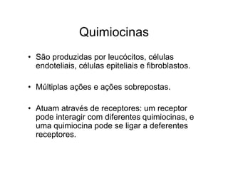 Quimiocinas
• São produzidas por leucócitos, células
  endoteliais, células epiteliais e fibroblastos.

• Múltiplas ações e ações sobrepostas.

• Atuam através de receptores: um receptor
  pode interagir com diferentes quimiocinas, e
  uma quimiocina pode se ligar a deferentes
  receptores.
 