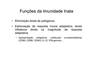 Funções da Imunidade Inata

• Eliminação direta de patógenos.
• Estimulação da resposta imune adaptativa, tendo
  influência direta na magnitude da resposta
  adaptativa.
   – Apresentação antigênica, moléculas co-estimulatórias
     (CD80, CD86, CD40), IL-12, IFN-gamma…
 