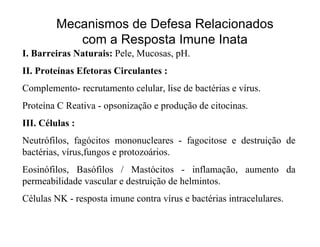 Mecanismos de Defesa Relacionados
            com a Resposta Imune Inata
I. Barreiras Naturais: Pele, Mucosas, pH.
II. Proteínas Efetoras Circulantes :
Complemento- recrutamento celular, lise de bactérias e vírus.
Proteína C Reativa - opsonização e produção de citocinas.
III. Células :
Neutrófilos, fagócitos mononucleares - fagocitose e destruição de
bactérias, vírus,fungos e protozoários.
Eosinófilos, Basófilos / Mastócitos - inflamação, aumento da
permeabilidade vascular e destruição de helmintos.
Células NK - resposta imune contra vírus e bactérias intracelulares.
 