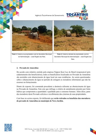 Foto 3: Cisterna na propriedade rural do Secretário Municipal
de Administração – José Ângelo dos Reis.
Foto 4: Cisterna retirada da propriedade rural do
Secretário Municipal de Administração – José Ângelo dos
Reis.
2. Povoado de Amaralina
De acordo com relatório emitido pela empresa Nippon Koei Lac do Brasil (responsável pelo
cadastramento dos beneficiários), todos os beneficiários localizados no Povoado de Amaralina
são assistidos com abastecimento de água local em suas residências. Ao serem questionados
sobre o abastecimento de água no período de estiagem os moradores informaram que não há
escassez no fornecimento.
Diante do exposto, foi constatada procedente a denúncia referente ao abastecimento de água
no Povoado de Amaralina. Fato este que infringe o critério de atendimento precário por fonte
hídrica que comprometa a quantidade e qualidade para o consumo humano. Além disso, parte
dos moradores deste Povoado solicitou o recolhimento das cisternas de suas propriedades.
Com base no acima exposto, foi deliberado que serão retirados os benefícios dos moradores
do povoado de Amaralina no município de Novo Jardim.
 