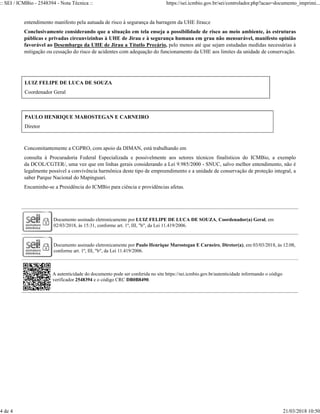 entendimento manifesto pela autuada de risco à segurança da barragem da UHE Jirau;e
Conclusivamente considerando que a situação em tela enseja a possibilidade de risco ao meio ambiente, às estruturas
públicas e privadas circunvizinhas à UHE de Jirau e à segurança humana em grau não mensurável, manifesto opinião
favorável ao Desembargo da UHE de Jirau a Títutlo Precário, pelo menos até que sejam estudadas medidas necessárias à
mitigação ou cessação do risco de acidentes com adequação do funcionamento da UHE aos limites da unidade de conservação.
LUIZ FELIPE DE LUCA DE SOUZA
Coordenador Geral
PAULO HENRIQUE MAROSTEGAN E CARNEIRO
Diretor
Concomitantemente a CGPRO, com apoio da DIMAN, está trabalhando em
consulta à Procuradoria Federal Especializada e possivelmente aos setores técnicos finalísticos do ICMBio, a exemplo
da DCOL/CGTER/, uma vez que em linhas gerais considerando a Lei 9.985/2000 - SNUC, salvo melhor entendimento, não é
legalmente possível a convivência harmônica deste tipo de empreendimento e a unidade de conservação de proteção integral, a
saber Parque Nacional do Mapinguari.
Encaminhe-se a Presidência do ICMBio para ciência e providências afetas.
Documento assinado eletronicamente por LUIZ FELIPE DE LUCA DE SOUZA, Coordenador(a) Geral, em
02/03/2018, às 15:31, conforme art. 1º, III, "b", da Lei 11.419/2006.
Documento assinado eletronicamente por Paulo Henrique Marostegan E Carneiro, Diretor(a), em 03/03/2018, às 12:08,
conforme art. 1º, III, "b", da Lei 11.419/2006.
A autenticidade do documento pode ser conferida no site https://sei.icmbio.gov.br/autenticidade informando o código
verificador 2548394 e o código CRC DB0B8490.
:: SEI / ICMBio - 2548394 - Nota Técnica :: https://sei.icmbio.gov.br/sei/controlador.php?acao=documento_imprimi...
4 de 4 21/03/2018 10:50
 