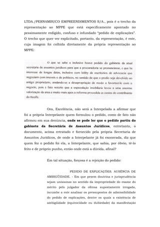LTDA./PERNAMBUCO EMPREENDIMENTOS S/A., pois é o trecho da
representação ao MPPE que está especificamente apontado no
pessimamente redigido, confuso e infundado “pedido de explicações”.
O trecho que quer ver explicitado, portanto, da representação, é este,
cuja imagem foi colhida diretamente da própria representação ao
MPPE:




              Ora, Excelência, não será a Interpelada a afirmar que
foi a própria Interpelante quem formulou o pedido, como de fato não
afirmou em sua denúncia, onde se pode ler que o pedido partiu do
gabinete da Secretária de Assuntos Jurídicos, entretanto, o
documento, acima retratado e fornecido pela própria Secretaria de
Assuntos Jurídicos, de onde a Interpelante já foi exonerada, diz que
quem fez o pedido foi ela, a Interpelante, que sabia, por óbvio, tê-lo
feito e de próprio punho, então onde está a dúvida, afinal?


              Em tal situação, forçosa é a rejeição do pedido:


                             PEDIDO DE EXPLICAÇÕES. AUSÊNCIA DE
              AMBIGÜIDADE. - Em que pesem doutrina e jurisprudência
              sejam uníssonas no sentido da impropriedade do exame do
              mérito pelo julgador da ofensa supostamente irrogada,
              incumbe a este analisar os pressupostos de admissibilidade
              do pedido de explicações, dentre os quais a existência de
              ambigüidade (equivocidade ou dubiedade) da manifestação
 