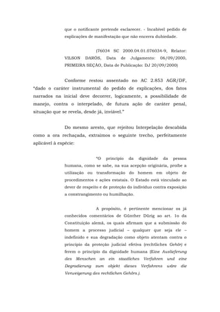 que o notificante pretende esclarecer. - Incabível pedido de
               explicações de manifestação que não encerra dubiedade.


                                  (76034 SC 2000.04.01.076034-9, Relator:
               VILSON     DARÓS,        Data     de    Julgamento:       06/09/2000,
               PRIMEIRA SEÇÃO, Data de Publicação: DJ 20/09/2000)


               Conforme restou assentado no AC 2.853 AGR/DF,
“dado o caráter instrumental do pedido de explicações, dos fatos
narrados na inicial deve decorrer, logicamente, a possibilidade de
manejo, contra o interpelado, de futura ação de caráter penal,
situação que se revela, desde já, inviável.”


               Do mesmo aresto, que rejeitou Interpelação descabida
como a ora rechaçada, extraímos o seguinte trecho, perfeitamente
aplicável à espécie:


                                  “O    princípio     da     dignidade     da   pessoa
               humana, como se sabe, na sua acepção originária, proíbe a
               utilização ou transformação do homem em objeto de
               procedimentos e ações estatais. O Estado está vinculado ao
               dever de respeito e de proteção do indivíduo contra exposição
               a constrangimento ou humilhação.


                                  A propósito, é pertinente mencionar os já
               conhecidos comentários de Günther Dürig ao art. 1o da
               Constituição alemã, os quais afirmam que a submissão do
               homem a processo judicial – qualquer que seja ele –
               indefinido e sua degradação como objeto atentam contra o
               princípio da proteção judicial efetiva (rechtliches Gehör) e
               ferem o princípio da dignidade humana (Eine Auslieferung
               des     Menschen    an    ein   staatliches     Verfahren    und    eine
               Degradierung       zum   objekt      dieses   Verfahrens     wäre    die
               Verweigerung des rechtlichen Gehörs.).
 