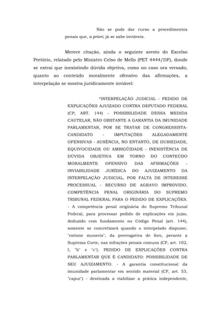 Não se pode dar curso a procedimentos
              penais que, a priori, já se sabe inviáveis.


              Merece citação, ainda o seguinte aresto do Excelso
Pretório, relatado pelo Ministro Celso de Mello (PET 4444/DF), donde
se extrai que inexistindo dúvida objetiva, como no caso ora versado,
quanto   ao   conteúdo         moralmente            ofensivo    das     afirmações,     a
interpelação se mostra juridicamente inviável:


                                    “INTERPELAÇÃO JUDICIAL - PEDIDO DE
               EXPLICAÇÕES AJUIZADO CONTRA DEPUTADO FEDERAL
               (CP,   ART.       144)       -   POSSIBILIDADE          DESSA    MEDIDA
               CAUTELAR, NÃO OBSTANTE A GARANTIA DA IMUNIDADE
               PARLAMENTAR, POR SE TRATAR DE CONGRESSISTA-
               CANDIDATO                -       IMPUTAÇÕES             ALEGADAMENTE
               OFENSIVAS - AUSÊNCIA, NO ENTANTO, DE DUBIEDADE,
               EQUIVOCIDADE OU AMBIGÜIDADE - INEXISTÊNCIA DE
               DÚVIDA          OBJETIVA          EM       TORNO        DO    CONTEÚDO
               MORALMENTE                   OFENSIVO        DAS        AFIRMAÇÕES        -
               INVIABILIDADE                JURÍDICA        DO    AJUIZAMENTO           DA
               INTERPELAÇÃO JUDICIAL, POR FALTA DE INTERESSE
               PROCESSUAL - RECURSO DE AGRAVO IMPROVIDO.
               COMPETÊNCIA              PENAL         ORIGINÁRIA        DO     SUPREMO
               TRIBUNAL FEDERAL PARA O PEDIDO DE EXPLICAÇÕES.
               - A competência penal originária do Supremo Tribunal
               Federal, para processar pedido de explicações em juízo,
               deduzido com fundamento no Código Penal (art. 144),
               somente se concretizará quando o interpelado dispuser,
               "ratione muneris", da prerrogativa de foro, perante a
               Suprema Corte, nas infrações penais comuns (CF, art. 102,
               I,   "b"    e    "c").   PEDIDO         DE    EXPLICAÇÕES        CONTRA
               PARLAMENTAR QUE É CANDIDATO: POSSIBILIDADE DE
               SEU        AJUIZAMENTO.           -    A   garantia     constitucional   da
               imunidade parlamentar em sentido material (CF, art. 53,
               "caput") - destinada a viabilizar a prática independente,
 