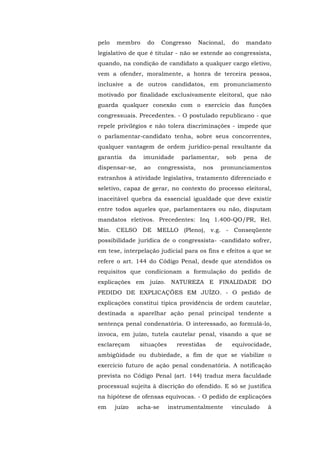 pelo   membro          do     Congresso     Nacional,    do   mandato
legislativo de que é titular - não se estende ao congressista,
quando, na condição de candidato a qualquer cargo eletivo,
vem a ofender, moralmente, a honra de terceira pessoa,
inclusive a de outros candidatos, em pronunciamento
motivado por finalidade exclusivamente eleitoral, que não
guarda qualquer conexão com o exercício das funções
congressuais. Precedentes. - O postulado republicano - que
repele privilégios e não tolera discriminações - impede que
o parlamentar-candidato tenha, sobre seus concorrentes,
qualquer vantagem de ordem jurídico-penal resultante da
garantia       da    imunidade      parlamentar,        sob   pena   de
dispensar-se,         ao    congressista,    nos    pronunciamentos
estranhos à atividade legislativa, tratamento diferenciado e
seletivo, capaz de gerar, no contexto do processo eleitoral,
inaceitável quebra da essencial igualdade que deve existir
entre todos aqueles que, parlamentares ou não, disputam
mandatos eletivos. Precedentes: Inq 1.400-QO/PR, Rel.
Min. CELSO DE MELLO (Pleno), v.g. - Conseqüente
possibilidade jurídica de o congressista- -candidato sofrer,
em tese, interpelação judicial para os fins e efeitos a que se
refere o art. 144 do Código Penal, desde que atendidos os
requisitos que condicionam a formulação do pedido de
explicações em juízo. NATUREZA E FINALIDADE DO
PEDIDO DE EXPLICAÇÕES EM JUÍZO. - O pedido de
explicações constitui típica providência de ordem cautelar,
destinada a aparelhar ação penal principal tendente a
sentença penal condenatória. O interessado, ao formulá-lo,
invoca, em juízo, tutela cautelar penal, visando a que se
esclareçam          situações     revestidas       de    equivocidade,
ambigüidade ou dubiedade, a fim de que se viabilize o
exercício futuro de ação penal condenatória. A notificação
prevista no Código Penal (art. 144) traduz mera faculdade
processual sujeita à discrição do ofendido. E só se justifica
na hipótese de ofensas equívocas. - O pedido de explicações
em     juízo        acha-se     instrumentalmente        vinculado   à
 