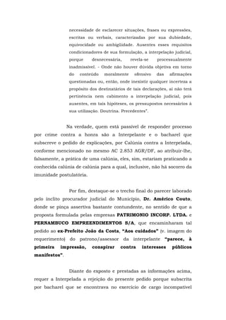 necessidade de esclarecer situações, frases ou expressões,
                escritas ou verbais, caracterizadas por sua dubiedade,
                equivocidade ou ambigüidade. Ausentes esses requisitos
                condicionadores de sua formulação, a interpelação judicial,
                porque     desnecessária,     revela-se    processualmente
                inadmissível. - Onde não houver dúvida objetiva em torno
                do   conteúdo    moralmente     ofensivo   das   afirmações
                questionadas ou, então, onde inexistir qualquer incerteza a
                propósito dos destinatários de tais declarações, aí não terá
                pertinência nem cabimento a interpelação judicial, pois
                ausentes, em tais hipóteses, os pressupostos necessários à
                sua utilização. Doutrina. Precedentes”.


               Na verdade, quem está passível de responder processo
por crime contra a honra são a Interpelante e o bacharel que
subscreve o pedido de explicações, por Calúnia contra a Interpelada,
conforme mencionado no mesmo AC 2.853 AGR/DF, ao atribuir-lhe,
falsamente, a prática de uma calúnia, eles, sim, estariam praticando a
conhecida calúnia de calúnia para a qual, inclusive, não há socorro da
imunidade postulatória.


                Por fim, destaque-se o trecho final do parecer laborado
pelo ínclito procurador judicial do Município, Dr. Américo Couto,
donde se pinça assertiva bastante contundente, no sentido de que a
proposta formulada pelas empresas PATRIMONIO INCORP. LTDA. e
PERNAMBUCO EMPREENDIMENTOS S/A, que encaminharam tal
pedido ao ex-Prefeito João da Costa, “Aos cuidados” (v. imagem do
requerimento) do patrono/assessor da interpelante “parece,                à
primeira   impressão,      conspirar     contra    interesses     públicos
manifestos”.


                Diante do exposto e prestadas as informações acima,
requer a Interpelada a rejeição do presente pedido porque subscrita
por bacharel que se encontrava no exercício de cargo incompatível
 