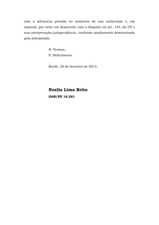 com a advocacia privada no momento de sua subscrição e, em
especial, por estar em desacordo com o disposto no art. 144, do CP e
sua interpretação jurisprudência, conforme amplamente demonstrado
pela Interpelada.


               N. Termos,
               P. Deferimento.


               Recife, 28 de fevereiro de 2013.




               Noelia Lima Brito
               OAB/PE 16.261
 