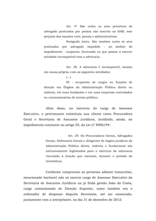 Art. 4º São nulos os atos privativos de
            advogado praticados por pessoa não inscrita na OAB, sem
            prejuízo das sanções civis, penais e administrativas.
                              Parágrafo único. São também nulos os atos
            praticados   por    advogado   impedido     -     no    âmbito   do
            impedimento - suspenso, licenciado ou que passar a exercer
            atividade incompatível com a advocacia.


                              Art. 28. A advocacia é incompatível, mesmo
            em causa própria, com as seguintes atividades:
                              (…)
                              III - ocupantes de cargos ou funções de
            direção em Órgãos da Administração Pública direta ou
            indireta, em suas fundações e em suas empresas controladas
            ou concessionárias de serviço público;


             Além    disso,    no   exercício   do    cargo    de     Assessor
Executivo, o peticionante substituía sua cliente como Procuradora
Geral e Secretaria de Assuntos Jurídicos, incidindo, ainda, no
impedimento constante no artigo 29, da Lei nº 8906/94:


                               Art. 29. Os Procuradores Gerais, Advogados
             Gerais, Defensores Gerais e dirigentes de órgãos jurídicos da
             Administração Pública direta, indireta e fundacional são
             exclusivamente legitimados para o exercício da advocacia
             vinculada à função que exerçam, durante o período da
             investidura.


             Conforme comprovam as portarias adiante transcritas,
mencionado bacharel não só exercia cargo de Assessor Executivo da
Secretaria de Assuntos Jurídicos na já finda gestão João da Costa,
cargo comissionado de Direção Superior, como também era o
ordenador de despesas daquela Secretaria, até ser exonerado,
juntamente com a interpelante, no dia 31 de dezembro de 2012:
 
