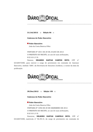 21/Jul/2012      ::   Edição 86    ::


                Cadernos do Poder Executivo


                   Poder Executivo
                  João da Costa Bezerra Filho


                PORTARIA Nº 2031 DE 20 DE JULHO DE 2012
                O PREFEITO DO RECIFE, no uso de suas atribuições,
                R E S O L V E:
                Nomear,     DELMIRO      DANTAS          CAMPOS    NETO,   CPF   nº
03168473480, para exercer o cargo de provimento em comissão de Assessor
Executivo, símbolo "DS0", da Secretaria de Assuntos Jurídicos, a contar da data da
publicação.




                29/Dez/2012      ::   Edição 150        ::


                Cadernos do Poder Executivo


                   Poder Executivo
                  João da Costa Bezerra Filho
                PORTARIA Nº 3396 DE 28 DE DEZEMBRO DE 2012
                O PREFEITO DO RECIFE, no uso de suas atribuições,
                R E S O L V E:
                Exonerar,   DELMIRO      DANTAS          CAMPELO   NETO,   CPF   nº
03168473480, matrícula nº 96.391-0, do cargo de provimento em comissão de
 