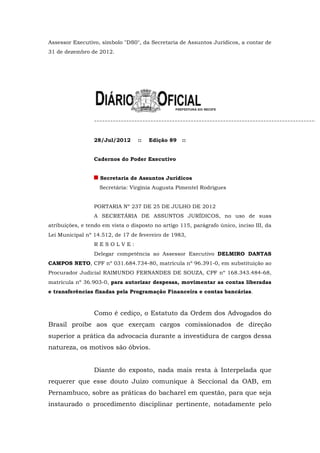 Assessor Executivo, símbolo "DS0", da Secretaria de Assuntos Jurídicos, a contar de
31 de dezembro de 2012.




                 28/Jul/2012      ::   Edição 89    ::


                 Cadernos do Poder Executivo


                    Secretaria de Assuntos Jurídicos
                   Secretária: Virgínia Augusta Pimentel Rodrigues


                 PORTARIA Nº 237 DE 25 DE JULHO DE 2012
                 A SECRETÁRIA DE ASSUNTOS JURÍDICOS, no uso de suas
atribuições, e tendo em vista o disposto no artigo 115, parágrafo único, inciso III, da
Lei Municipal nº 14.512, de 17 de fevereiro de 1983,
                 RESOLVE:
                 Delegar competência ao Assessor Executivo DELMIRO DANTAS
CAMPOS NETO, CPF nº 031.684.734-80, matrícula nº 96.391-0, em substituição ao
Procurador Judicial RAIMUNDO FERNANDES DE SOUZA, CPF nº 168.343.484-68,
matrícula nº 36.903-0, para autorizar despesas, movimentar as contas liberadas
e transferências fixadas pela Programação Financeira e contas bancárias.



                 Como é cediço, o Estatuto da Ordem dos Advogados do
Brasil proíbe aos que exerçam cargos comissionados de direção
superior a prática da advocacia durante a investidura de cargos dessa
natureza, os motivos são óbvios.


                 Diante do exposto, nada mais resta à Interpelada que
requerer que esse douto Juízo comunique à Seccional da OAB, em
Pernambuco, sobre as práticas do bacharel em questão, para que seja
instaurado o procedimento disciplinar pertinente, notadamente pelo
 