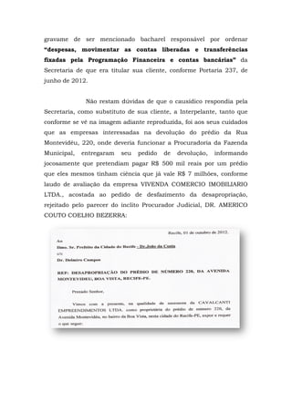 gravame de ser mencionado bacharel responsável por ordenar
“despesas, movimentar as contas liberadas e transferências
fixadas pela Programação Financeira e contas bancárias” da
Secretaria de que era titular sua cliente, conforme Portaria 237, de
junho de 2012.


              Não restam dúvidas de que o causídico respondia pela
Secretaria, como substituto de sua cliente, a Interpelante, tanto que
conforme se vê na imagem adiante reproduzida, foi aos seus cuidados
que as empresas interessadas na devolução do prédio da Rua
Montevidéu, 220, onde deveria funcionar a Procuradoria da Fazenda
Municipal,   entregaram   seu   pedido   de   devolução,   informando
jocosamente que pretendiam pagar R$ 500 mil reais por um prédio
que eles mesmos tinham ciência que já vale R$ 7 milhões, conforme
laudo de avaliação da empresa VIVENDA COMERCIO IMOBILIARIO
LTDA., acostada ao pedido de desfazimento da desapropriação,
rejeitado pelo parecer do ínclito Procurador Judicial, DR. AMERICO
COUTO COELHO BEZERRA:
 