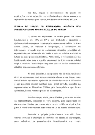 Por        fim,    requer     o   indeferimento     do   pedido     de
explicações por vir subscrito por profissional que não se encontrava
legalmente habilitado para fazê-lo, nos termos do Estatuto da OAB.


INEPCIA      DO       PEDIDO         DE       EXPLICAÇÕES.         AUSÊNCIA        DOS
PRESSUPOSTOS DE ADMISSIBILIDADE DO PEDIDO.


                O pedido de explicações na esfera penal tem como
fundamento o art. 144, do CP e sua finalidade é aparelhar o
ajuizamento de ação penal condenatória, nos casos de delitos contra a
honra.    Assim,      ao    formular      a    interpelação,   o    interessado,    ou
interpelante, pretende que se esclareçam situações revestidas de
equivocidade ou dubiedade, de modo a que se viabilize o exercício
futuro da ação penal condenatória. Além disso, o reconhecimento da
legitimidade ativa para a medida processual da interpelação judicial
exige a concreta identificação daqueles que se sintam moralmente
afligidos pelas supostas ofensas.


                No caso presente, a Interpelante não se desincumbiu do
dever de demonstrar qual seria a suposta ofensa a sua honra, nem,
muito menos, que ofensa tipificaria os crimes de calúnia e difamação
e que poderiam ensejar eventual ação penal privada, lançados na
representação ao Ministério Público, pela Interpelada e que foram
apontados, no ora rebatido pedido de informações.


                Não há ensejo, ainda, para dúvidas quanto aos termos
da representação, conforme se verá adiante, pela reprodução de
documentos obtidos, por causa do presente pedido de explicações,
junto à Prefeitura do Recife, com esteio na Lei de Acesso à Informação.


                Ademais, a própria jurisprudência tem sido firme
quando rechaça a utilização do instituto do pedido de explicações,
para     substituir    os         procedimentos      investigatórios     em   curso,
 