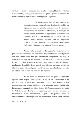 conduzidos pelas autoridades competentes, ou seja, Ministério Público
e autoridade policial, para produção de prova, quanto a autoria de
fatos delituosos, objeto dessas investigações. Vejamos:


                                                                                                                                                                                                                                   “a interpelação judicial, por destinar-se
                                                                                                                                 exclusivamente ao esclarecimento de situações dúbias ou
                                                                                                                                 equívocas, não se presta, quando ausente qualquer
                                                                                                                                 ambigüidade no discurso contumelioso, à obtenção de
                                                                                                                                 provas penais pertinentes à definição da autoria do fato
                                                                                                                                 delituoso” (Pet 851, da relatoria do ministro Celso de
                                                                                                                                 Mello).                                                                         Nesse               mesmo      sentido,   cito    os   seguintes
                                                                                                                                 precedentes: Pet 2.740-ED, Pet 1.249-AgR e Pet 4.444-
                                                                                                                                 AgR, todas relatadas pelo ministro Celso de Mello.1


                                                                                                                                 Assim,                                                                         não                poderá   a   Interpelante      transformar   o
presente procedimento, em substituto do procedimento investigatório
que está sendo conduzido pela autoridade competente, no caso, o
Ministério Público de Pernambuco, em especial, porque a simples
leitura do pedido de explicações, este, sim, bastante confuso, porque
totalmente descabido, deixa antevê que foi feito não para atingir os
objetivos que a lei prevê para o instituto, mas para finalidade espúria
de intimidação da denunciante, ora Interpelada.


                                                                                                                                 Até na indicação do único ponto em que a Interpelante
aponta como supostamente dúbio, a má fé da Interpelante e do
bacharel que a subscreve, sobressai, pois a Interpelante e seu
patrono-assessor sabem perfeitamente e a documentação obtida pela
Interpelada, com apoio da Lei de Acesso à Informação, repita-se, junto
à Prefeitura do Recife, o comprovam, que foi ela mesma, a
Interpelante, quem encaminhou o pedido de parecer sobre o
desfazimento da desapropriação do prédio onde, desde 2008, deveria

	
  	
  	
  	
  	
  	
  	
  	
  	
  	
  	
  	
  	
  	
  	
  	
  	
  	
  	
  	
  	
  	
  	
  	
  	
  	
  	
  	
  	
  	
  	
  	
  	
  	
  	
  	
  	
  	
  	
  	
  	
  	
  	
  	
  	
  	
  	
  	
  	
  	
  	
  	
  	
  	
  	
  	
  
1          AC 2.853 AGR / DF
	
  
 