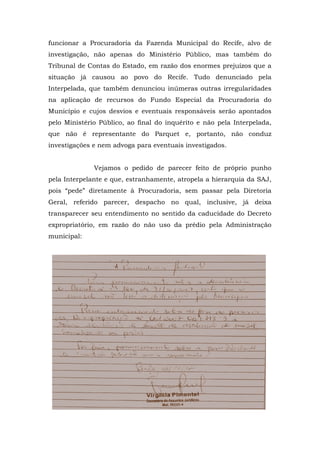 funcionar a Procuradoria da Fazenda Municipal do Recife, alvo de
investigação, não apenas do Ministério Público, mas também do
Tribunal de Contas do Estado, em razão dos enormes prejuízos que a
situação já causou ao povo do Recife. Tudo denunciado pela
Interpelada, que também denunciou inúmeras outras irregularidades
na aplicação de recursos do Fundo Especial da Procuradoria do
Município e cujos desvios e eventuais responsáveis serão apontados
pelo Ministério Público, ao final do inquérito e não pela Interpelada,
que não é representante do Parquet e, portanto, não conduz
investigações e nem advoga para eventuais investigados.


              Vejamos o pedido de parecer feito de próprio punho
pela Interpelante e que, estranhamente, atropela a hierarquia da SAJ,
pois “pede” diretamente à Procuradoria, sem passar pela Diretoria
Geral, referido parecer, despacho no qual, inclusive, já deixa
transparecer seu entendimento no sentido da caducidade do Decreto
expropriatório, em razão do não uso da prédio pela Administração
municipal:
 