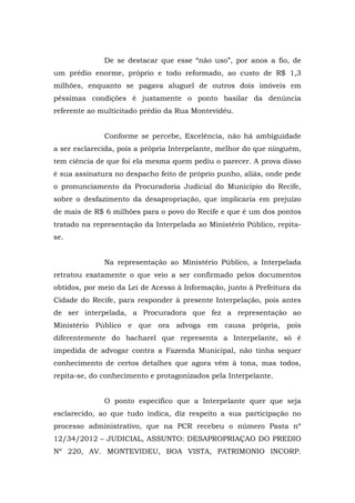De se destacar que esse “não uso”, por anos a fio, de
um prédio enorme, próprio e todo reformado, ao custo de R$ 1,3
milhões, enquanto se pagava aluguel de outros dois imóveis em
péssimas condições é justamente o ponto basilar da denúncia
referente ao multicitado prédio da Rua Montevidéu.


              Conforme se percebe, Excelência, não há ambiguidade
a ser esclarecida, pois a própria Interpelante, melhor do que ninguém,
tem ciência de que foi ela mesma quem pediu o parecer. A prova disso
é sua assinatura no despacho feito de próprio punho, aliás, onde pede
o pronunciamento da Procuradoria Judicial do Município do Recife,
sobre o desfazimento da desapropriação, que implicaria em prejuízo
de mais de R$ 6 milhões para o povo do Recife e que é um dos pontos
tratado na representação da Interpelada ao Ministério Público, repita-
se.


              Na representação ao Ministério Público, a Interpelada
retratou exatamente o que veio a ser confirmado pelos documentos
obtidos, por meio da Lei de Acesso à Informação, junto à Prefeitura da
Cidade do Recife, para responder à presente Interpelação, pois antes
de ser interpelada, a Procuradora que fez a representação ao
Ministério Público e que ora advoga em causa própria, pois
diferentemente do bacharel que representa a Interpelante, só é
impedida de advogar contra a Fazenda Municipal, não tinha sequer
conhecimento de certos detalhes que agora vêm à tona, mas todos,
repita-se, do conhecimento e protagonizados pela Interpelante.


              O ponto específico que a Interpelante quer que seja
esclarecido, ao que tudo indica, diz respeito a sua participação no
processo administrativo, que na PCR recebeu o número Pasta nº
12/34/2012 – JUDICIAL, ASSUNTO: DESAPROPRIAÇAO DO PREDIO
Nº 220, AV. MONTEVIDEU, BOA VISTA, PATRIMONIO INCORP.
 