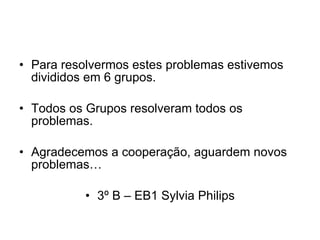 Para resolvermos estes problemas estivemos divididos em 6 grupos. Todos os Grupos resolveram todos os problemas. Agradecemos a cooperação, aguardem novos problemas… 3º B – EB1 Sylvia Philips 