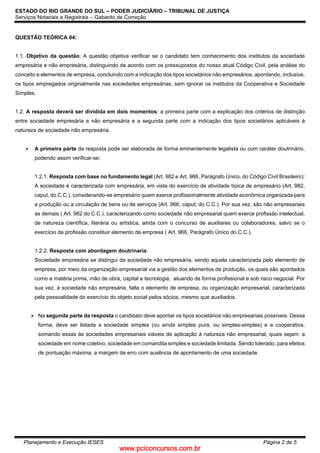 www.pciconcursos.com.br
ESTADO DO RIO GRANDE DO SUL – PODER JUDICIÁRIO – TRIBUNAL DE JUSTIÇA
Serviços Notariais e Registrais – Gabarito de Correção
Planejamento e Execução IESES Página 2 de 5
QUESTÃO TEÓRICA 04:
1.1. Objetivo da questão: A questão objetiva verificar se o candidato tem conhecimento dos institutos da sociedade
empresária e não empresária, distinguindo de acordo com os pressupostos do nosso atual Código Civil, pela análise do
conceito e elementos de empresa, concluindo com a indicação dos tipos societários não empresários, apontando, inclusive,
os tipos empregados originalmente nas sociedades empresárias, sem ignorar os institutos da Cooperativa e Sociedade
Simples.
1.2. A resposta deverá ser dividida em dois momentos: a primeira parte com a explicação dos critérios de distinção
entre sociedade empresária e não empresária e a segunda parte com a indicação dos tipos societários aplicáveis à
natureza de sociedade não empresária.
 A primeira parte da resposta pode ser elaborada de forma eminentemente legalista ou com caráter doutrinário,
podendo assim verificar-se:
1.2.1. Resposta com base no fundamento legal (Art. 982 e Art. 966, Parágrafo Único, do Código Civil Brasileiro):
A sociedade é caracterizada com empresária, em vista do exercício de atividade típica de empresário (Art. 982,
caput, do C.C.), considerando-se empresário quem exerce profissionalmente atividade econômica organizada para
a produção ou a circulação de bens ou de serviços (Art. 966, caput, do C.C.). Por sua vez, são não empresariais
as demais ( Art. 982 do C.C.), caracterizando como sociedade não empresarial quem exerce profissão intelectual,
de natureza científica, literária ou artística, ainda com o concurso de auxiliares ou colaboradores, salvo se o
exercício da profissão constituir elemento de empresa ( Art. 966, Parágrafo Único do C.C.).
1.2.2. Resposta com abordagem doutrinaria:
Sociedade empresária se distingui da sociedade não empresária, sendo aquela caracterizada pelo elemento de
empresa, por meio da organização empresarial via a gestão dos elementos de produção, os quais são apontados
como a matéria prima, mão de obra, capital e tecnologia; atuando de forma profissional e sob risco negocial. Por
sua vez, à sociedade não empresária, falta o elemento de empresa, ou organização empresarial, caracterizada
pela pessoalidade do exercício do objeto social pelos sócios, mesmo que auxiliados.
 Na segunda parte da resposta o candidato deve apontar os tipos societários não empresariais possíveis. Dessa
forma, deve ser listada a sociedade simples (ou ainda simples pura, ou simples-simples) e a cooperativa,
somando essas às sociedades empresariais viáveis de aplicação à natureza não empresarial, quais sejam: a
sociedade em nome coletivo, sociedade em comandita simples e sociedade limitada. Sendo tolerado, para efeitos
de pontuação máxima, a margem de erro com ausência de apontamento de uma sociedade.
 