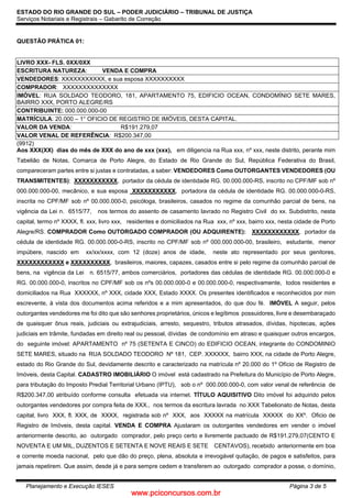 www.pciconcursos.com.br
ESTADO DO RIO GRANDE DO SUL – PODER JUDICIÁRIO – TRIBUNAL DE JUSTIÇA
Serviços Notariais e Registrais – Gabarito de Correção
Planejamento e Execução IESES Página 3 de 5
QUESTÃO PRÁTICA 01:
LIVRO XXX- FLS. 0XX/0XX
ESCRITURA NATUREZA: VENDA E COMPRA
VENDEDORES: XXXXXXXXXXX, e sua esposa XXXXXXXXXX
COMPRADOR: XXXXXXXXXXXXXX
IMÓVEL: RUA SOLDADO TEODORO, 181, APARTAMENTO 75, EDIFICIO OCEAN, CONDOMÍNIO SETE MARES,
BAIRRO XXX, PORTO ALEGRE/RS
CONTRIBUINTE: 000.000.000-00
MATRÍCULA: 20.000 – 1° OFICIO DE REGISTRO DE IMÓVEIS, DESTA CAPITAL.
VALOR DA VENDA: R$191.279,07
VALOR VENAL DE REFERÊNCIA: R$200.347,00
(9912)
Aos XXX(XX) dias do mês de XXX do ano de xxx (xxx), em diligencia na Rua xxx, nº xxx, neste distrito, perante mim
Tabelião de Notas, Comarca de Porto Alegre, do Estado de Rio Grande do Sul, República Federativa do Brasil,
compareceram partes entre si justas e contratadas, a saber: VENDEDORES Como OUTORGANTES VENDEDORES (OU
TRANSMITENTES): XXXXXXXXXXX, portador da cédula de identidade RG. 00.000.000-RS, inscrito no CPF/MF sob nº
000.000.000-00, mecânico, e sua esposa XXXXXXXXXXX, portadora da cédula de identidade RG. 00.000.000-0-RS,
inscrita no CPF/MF sob nº 00.000.000-0, psicóloga, brasileiros, casados no regime da comunhão parcial de bens, na
vigência da Lei n. 6515/77, nos termos do assento de casamento lavrado no Registro Civil do xx. Subdistrito, nesta
capital, termo nº XXXX, fl. xxx, livro xxx, residentes e domiciliados na Rua xxx, nº xxx, bairro xxx, nesta cidade de Porto
Alegre/RS. COMPRADOR Como OUTORGADO COMPRADOR (OU ADQUIRENTE): XXXXXXXXXXXX, portador da
cédula de identidade RG. 00.000.000-0-RS, inscrito no CPF/MF sob nº 000.000.000-00, brasileiro, estudante, menor
impúbere, nascido em xx/xx/xxxx, com 12 (doze) anos de idade, neste ato representado por seus genitores,
XXXXXXXXXXXX e XXXXXXXXXX, brasileiros, maiores, capazes, casados entre si pelo regime da comunhão parcial de
bens, na vigência da Lei n. 6515/77, ambos comerciários, portadores das cédulas de identidade RG. 00.000.000-0 e
RG. 00.000.000-0, inscritos no CPF/MF sob os nºs 00.000.000-0 e 00.000.000-0, respectivamente, todos residentes e
domiciliados na Rua XXXXXX, nº XXX, cidade XXX, Estado XXXX. Os presentes identificados e reconhecidos por mim
escrevente, à vista dos documentos acima referidos e a mim apresentados, do que dou fé. IMÓVEL A seguir, pelos
outorgantes vendedores me foi dito que são senhores proprietários, únicos e legítimos possuidores, livre e desembaraçado
de quaisquer ônus reais, judiciais ou extrajudiciais, arresto, sequestro, tributos atrasados, dívidas, hipotecas, ações
judiciais em trâmite, fundadas em direito real ou pessoal, dívidas de condomínio em atraso e quaisquer outros encargos,
do seguinte imóvel: APARTAMENTO nº 75 (SETENTA E CINCO) do EDIFICIO OCEAN, integrante do CONDOMINIO
SETE MARES, situado na RUA SOLDADO TEODORO Nº 181, CEP. XXXXXX, bairro XXX, na cidade de Porto Alegre,
estado do Rio Grande do Sul, devidamente descrito e caracterizado na matrícula nº 20.000 do 1º Ofício de Registro de
Imóveis, desta Capital. CADASTRO IMOBILIÁRIO O imóvel está cadastrado na Prefeitura do Município de Porto Alegre,
para tributação do Imposto Predial Territorial Urbano (IPTU), sob o nº 000.000.000-0, com valor venal de referência de
R$200.347,00 atribuído conforme consulta efetuada via internet. TÍTULO AQUISITIVO Dito imóvel foi adquirido pelos
outorgantes vendedores por compra feita de XXX., nos termos da escritura lavrada no XXX Tabelionato de Notas, desta
capital, livro XXX, fl. XXX, de XXXX, registrada sob nº XXX, aos XXXXX na matrícula XXXXX do XXº. Oficio de
Registro de Imóveis, desta capital. VENDA E COMPRA Ajustaram os outorgantes vendedores em vender o imóvel
anteriormente descrito, ao outorgado comprador, pelo preço certo e livremente pactuado de R$191.279,07(CENTO E
NOVENTA E UM MIL, DUZENTOS E SETENTA E NOVE REAIS E SETE CENTAVOS), recebido anteriormente em boa
e corrente moeda nacional, pelo que dão do preço, plena, absoluta e irrevogável quitação, de pagos e satisfeitos, para
jamais repetirem. Que assim, desde já e para sempre cedem e transferem ao outorgado comprador a posse, o domínio,
 