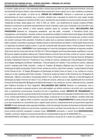 www.pciconcursos.com.br
ESTADO DO RIO GRANDE DO SUL – PODER JUDICIÁRIO – TRIBUNAL DE JUSTIÇA
Serviços Notariais e Registrais – Gabarito de Correção
Planejamento e Execução IESES Página 4 de 5
os direitos e ações que tem e vem exercendo sobre o imóvel, para que dele use, goze e disponha livremente, como seu
que fica sendo de hoje em diante, o que prometem fazer sempre bom, firme e valioso, por si, seus herdeiros e sucessores,
e a responder pela evicção, na forma da lei. ORIGEM DO NUMERÁRIO Declaram e comprovam os genitores
representantes do menor comprador que o numerário utilizado para a aquisição do imóvel tem como origem doação
anterior por eles realizada em benefício do filho menor, devidamente documentada em escritura pública lavrada no XXX
Tabelionato de Notas, desta capital, livro XXX, fl. XXX, de XXXX, com recolhimento do imposto incidente (ITCMD).
Declaram e comprovam os genitores representantes do menor comprador, ainda, que o comprador é seu único filho e que
possuem outros bens imóveis e renda bastante, podendo dispor do numerário doado. DECLARAÇÕES DOS
VENDEDORES Declaram os outorgantes vendedores que não estão vinculados à Previdência Social, como
empregadores, nem devedores, deixando, portanto, de apresentar certidões do Instituto Nacional do Seguro Social (INSS)
e Secretaria da Receita Federal(SRF); declaram, ainda, sob pena de responsabilidade civil e penal, que: a) sobre o imóvel
não existem quaisquer feitos ajuizados, fundados em ações reais ou pessoais reipersecutórias; b) não existem fatos,
ações, protestos, execuções ou quaisquer medidas judiciais ou administrativas que afetem o imóvel objeto desta escritura
e a segurança do presente negócio jurídico; c) que até a presente data não pesam sobre o imóvel quaisquer dívidas de
condomínio em atraso. CERTIDÕES Foram apresentadas em nome dos outorgantes vendedores as seguintes certidões:
1) De inteiro teor do imóvel matrícula da nº 20.000, do 1º Ofício de Registro de Imóveis desta capital, expedida em xx/xx/xx;
2) Conjunta negativa de débitos relativos aos Tributos Federais e à Dívida Ativa da União, emitida em xx/xx/xx, válida até
xx/xx/xx, expedida pela Secretaria da Receita Federal do Brasil e Procuradoria Geral da Fazenda Nacional; 3) Negativa
de Ações Trabalhistas (Feitos de 1ª Instância) nº xxxx, emitida em xx/xx/xx, expedida pelo Tribunal Regional do Trabalho
da xx Região; 4) Negativa de Débitos Trabalhistas - Tribunal Superior do Trabalho nº xxx, emitida em xx/xx/xx, válida até
xx/xx/xx, expedida pelo Poder Judiciário - Justiça do Trabalho; 5) Negativa (Regional para fins Gerais - Cíveis) de
Distribuição de Ações e Execuções Cíveis e Fiscais, emitida em xx/xx/xx, pelo Poder Judiciário - Justiça Federal do Estado
do Rio Grande do Sul - 4ª Região; 6) Negativa de Distribuição de Ações Cíveis em Geral, nº xxx, emitida em xx/xx/xx,
válida por xx dias, expedida pelo Poder Judiciário - Tribunal de Justiça do Estado do Rio Grande do Sul; 7) Negativa de
Distribuição - falência, concordata e recuperação judicial nº xxx, emitida em xx/xx/xx, válida por xx dias; 8) Negativa de
Distribuição de Ações Criminais em Geral, nº xxx, emitida em xx/xx/xx, válida por xx dias, expedida pelo Foro Central da
Comarca de Porto Alegre/RS; 9) Negativa de Débitos Municipais nº xxx, emitida em xx/xx/xx, válida até xx/xx/xx, expedida
pela Prefeitura Municipal de Porto Alegre/RS. DECLARAÇÕES DAS PARTES Disseram os contratantes, mais e
finalmente, que aceitam a presente escritura, como está redigida, por achá-la conforme e de acordo com o que haviam
entre si previamente convencionado, firmando-a de livre e espontânea vontade. IMPOSTO DE TRANSMISSÃO Foi
apresentada para este ato a guia de recolhimento do Imposto de Transmissão de Propriedade Imobiliária Inter-Vivos (ITBI)
nº xxx, emitida pela Prefeitura do Município de Porto Alegre, à alíquota de x% no valor de R$xxxx, recolhida nesta data
junto ao Banco xxx , agência XXXX, a qual fica arquivada nestas notas. REQUERIMENTOS As partes autorizam desde
já os atos necessários ou convenientes para o registro desta escritura, independentemente de requerimento específico.
DOI/SRF Emitida declaração sobre operação imobiliária, conforme Instrução Normativa da Secretaria da Receita Federal.
ENCERRAMENTO E pediram-me que lavrasse a presente escritura, que feita e lhes sendo lida, em voz alta, aceitaram-
na por achá-la conforme, outorgaram e assinam. Eu(a) XXXXXXXX, escrevente, a escrevi. Eu(a) XXXXXXXXXXXXX,
Tabelião, a subscrevi. Seguem as assinaturas de todos os comparecentes do que dou fé. NADA MAIS. Eu _____________
(XXXXXXXXXXXX), a fiz digitar, a conferi, está conforme subscrevo, do que dou fé, e assino em público e raso.
 