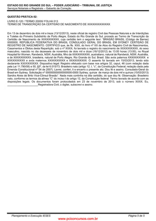 www.pciconcursos.com.br
ESTADO DO RIO GRANDE DO SUL – PODER JUDICIÁRIO – TRIBUNAL DE JUSTIÇA
Serviços Notariais e Registrais – Gabarito de Correção
Planejamento e Execução IESES Página 5 de 5
QUESTÃO PRÁTICA 02:
LIVRO E-120 / TERMO 20000/ FOLHA 013
TERMO DE TRANSCRIÇÃO DA CERTIDÃO DE NASCIMENTO DE XXXXXXXXXXXXX
Em 13 de dezembro de dois mil e treze (13/12/2013), neste oficial de registro Civil das Pessoas Naturais e de Interdições
e Tutelas do Primeiro Subdistrito de Porto Alegre, Estado do Rio Grande do Sul, procedo ao Termo de Transcrição da
Certidão de Nascimento de XXXXXXXXXX, cuja certidão tem o seguinte teor: “BRASÃO BRASIL (Código de Barras)
0000000, REPÚBLICA FEDERATIVA DO BRASIL CONSULADO GERAL DO BRASIL EM SYDNEY CERTIDÃO DE
REGISTRO DE NASCIMENTO. CERTIFICO que, às fls. XXX, do livro nº XX de Atos do Registro Civil de Nascimentos,
Casamentos e Óbitos desta Repartição, sob o nº XXXX, foi lavrado o registro do nascimento de XXXXXXXXXX, do sexo
masculino, nascido no dia dezesseis de novembro de dois mil e doze (16/12/2012) às 13:00 horas (13:00), no Royal
Hospital for Women, Randwick, NSW, Austrália, filho de XXXXXXXXXX, australiano, natural de Randwick, NSW, Austrália,
e de XXXXXXXXXX, brasileira, natural de Porto Alegre, Rio Grande do Sul, Brasil. São avós paternos XXXXXXXXXX e
XXXXXXXXXX e avós maternos XXXXXXXXXX e XXXXXXXXXX. O assento foi lavrado em 15/03/2013, tendo sido
declarante XXXXXXXXXX. Dispositivo legal: Registro efetuado com base nos artigos 32, caput, 46 (com redação dada
pela Lei 11.790/08) e 50, §5º, da lei 6.015/73. Brasileiro nato (artigo 12, I, “c”, da Constituição Federal; redação dada pela
Emenda Constitucional nº 54 de 2007). Lavrei, conferi, li e encerro o presente ato. Dou fé e assino. Consulado-Geral do
Brasil em Sydney. Solicitação nº 000000000000000000-0000 Sydney, quinze de março de dois mil e quinze (15/03/2013)
Sandra Alves de Brito Vice-Cônsul Brasão”. Nada mais continha na dita certidão, do que dou fé. Observação: Brasileiro
nato, conforme os termos da alínea “C” do inciso I do artigo 12, da Constituição federal. Termo lavrado de acordo com as
disposições legais. Os documentos foram protocolados em 23 de novembro de 2013, sob o número XXXX. Eu,
_____________________Registradora Civil, o digitei, subscrevi e assino.
 