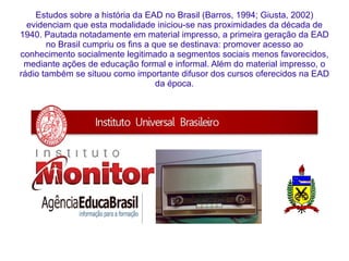 Estudos sobre a história da EAD no Brasil (Barros, 1994; Giusta, 2002) evidenciam que esta modalidade iniciou-se nas proximidades da década de 1940. Pautada notadamente em material impresso, a primeira geração da EAD no Brasil cumpriu os fins a que se destinava: promover acesso ao conhecimento socialmente legitimado a segmentos sociais menos favorecidos, mediante ações de educação formal e informal. Além do material impresso, o rádio também se situou como importante difusor dos cursos oferecidos na EAD da época. 