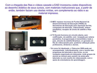 Com a chegada das fitas e vídeos cassete a EAD incorporou estes dispositivos ao desenho didático de seus cursos, com materiais instrucionais que, a partir de então, também faziam uso destas mídias, em complemento ao rádio e ao material impresso. - O MEC repassa recursos do Fundo Nacional de Desenvolvimento da Educação (FNDE) às Secretarias de Educação para aquisição de kits, compostos de televisão, videocassete, antena parabólica, receptor de sinais de satélite e fitas VHS . - A TV Escola funciona em circuito aberto, sem codificação, via satélite, com  recepção por antena parabólica. A programação é transmitida a todo o país, através do satélite Brasilsat, e é gravada cm fita de videocassete para  posterior utilização pelos professores, diretores e alunos.  - Tal como foi idealizado, o Telecurso 2000 pode ser acompanhado  individualmente, com o auxílio dos programas de televisão e dos livros, ou em recepção organizada em telessalas, onde grupos de alunos se reúnem para assistir às aulas pela televisão ou com auxílio do videocassete, com o apoio de orientadores de aprendizagem. 